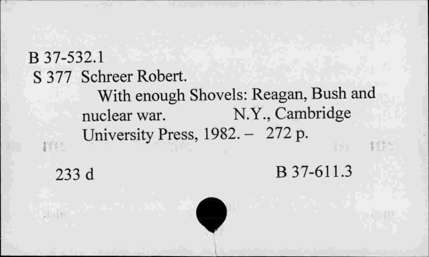 ﻿B 37-532.1
S 377 Schreer Robert.
With enough Shovels: Reagan, Bush and nuclear war.	N.Y., Cambridge
University Press, 1982. - 272 p.
233 d
B 37-611.3